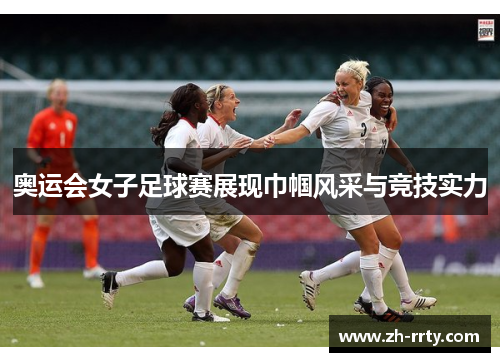 奥运会女子足球赛展现巾帼风采与竞技实力