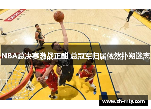 NBA总决赛激战正酣 总冠军归属依然扑朔迷离