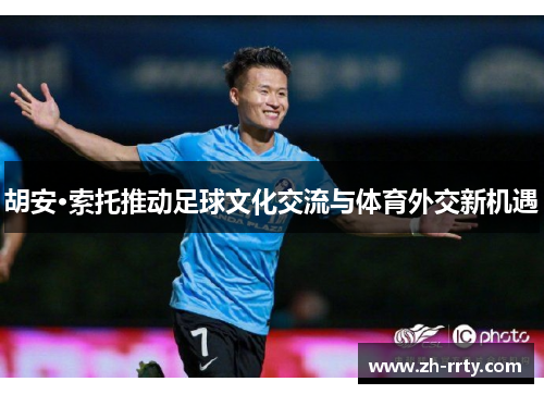 胡安·索托推动足球文化交流与体育外交新机遇