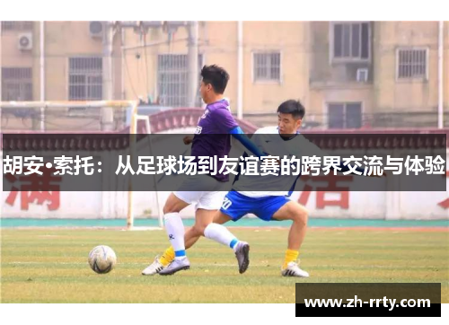 胡安·索托：从足球场到友谊赛的跨界交流与体验